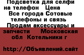 1 Подсветка для селфи на телефон › Цена ­ 990 - Все города Сотовые телефоны и связь » Продам аксессуары и запчасти   . Московская обл.,Котельники г.